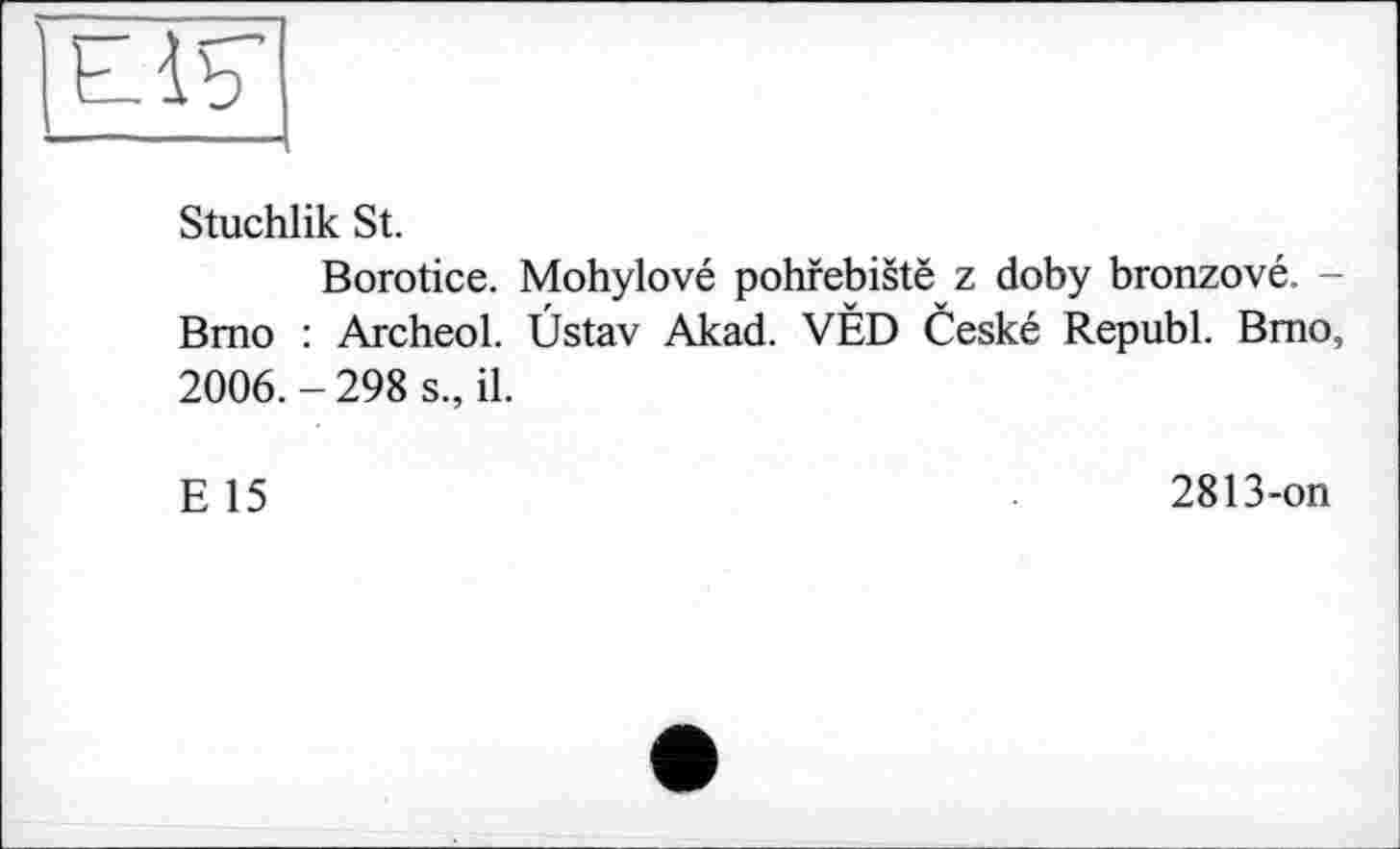 ﻿
Stuchlik St.
Borotice. Mohylové pohfebistë z doby bronzové. -Brno : Archeol. Ùstav Akad. VÈD Ceské Republ. Brno, 2006. - 298 s., il.
E 15
2813-on